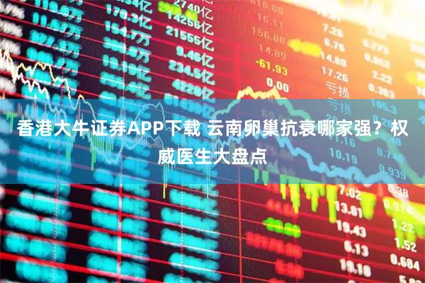 香港大牛证券APP下载 云南卵巢抗衰哪家强？权威医生大盘点