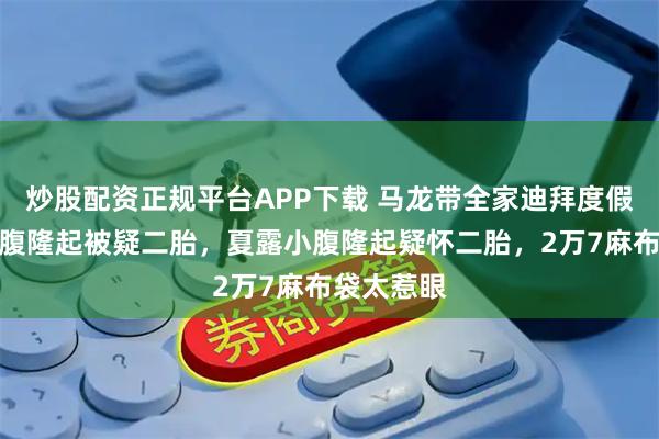 炒股配资正规平台APP下载 马龙带全家迪拜度假！夏露小腹隆起被疑二胎，夏露小腹隆起疑怀二胎，2万7麻布袋太惹眼
